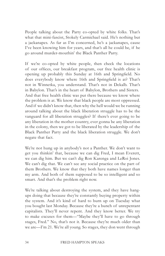 Peaple talking about the Party co-opted by white folks. That’s what that mini-fascist, Stokely Carmichacl said. He’s nothing but 4 jackanapes. As far as ’m concerned, hes a jackanapes, cause I’ve been knowing him for years, and that’s all he could be, if he o0 around murder-mouthin’ the Black Panther Party  If we’re co-opted by white people, then check the locations of our offices, our breakfast progeam, our free health clinic is opening up probably this Sunday at 16th and Springficld. No does everybody know where 16th and Springfield is at? That’s not in Winnetka, you understand. That’s not in Dekalb. That’s in Babylon. That’s in the heart of Babylon, Brothers and Sisters.  And that free health clinic was put there because we know where the problem is at. We know that black people are most oppressed. And i we didac know that, then why the hell would we be running around talking about the black liberation struggle has to be the vanguard for all liberation struggles? If there’s ever going to be any liberation in the mother country, ever gonna be any liberation in the colony, then we got to be liberated by the leadership of the Black Panther Party and the black liberation struggle. We don’t negate that fact.  We’re not hung up in anybody’s not a Panther. We don’t want to et you thinkin’ that, because we can dig Fred, | mean Everett, we can dig him. But we can’t dig Ron Karenga and LeRoi Jones. We can’t dig that. We can’t see any social practice on the part of them Brothers. We know that they both have names longer than my arm. And both of them supposed to be so intelligent and so smart. And that’s the problem right novw.  We’re talking about destroging the system, and they have hang- ups doing that because they’te constantly buying property within the system. And it kind of hard to bun up on Tuesday what you bought last Monday. Because they’re a bunch of unepentant capitalists. They’ll never repent. And they know better. We try to make excuses for them—“Magbe they’ll have t0 go through stages, Fred.” No, that’s not it. Because they’re much older than we ate—P’m 21. We’re all young, So stages, they don went through  34 FRED HAMPTON SPEAKS 